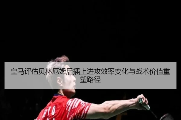 皇马评估贝林厄姆后插上进攻效率变化与战术价值重塑路径