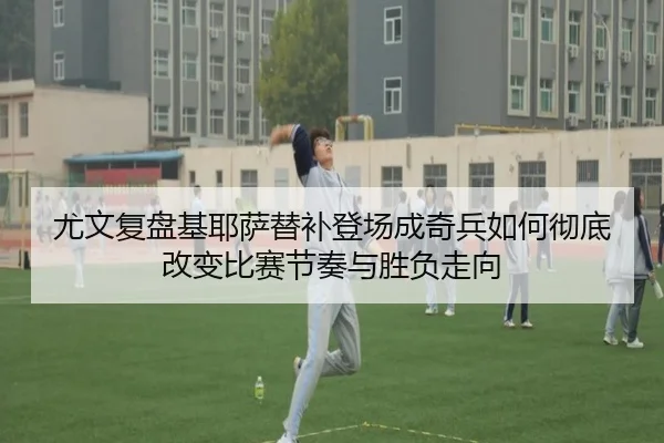 尤文复盘基耶萨替补登场成奇兵如何彻底改变比赛节奏与胜负走向