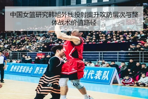 中国女篮研究韩旭外线投射提升攻防层次与整体战术价值路径