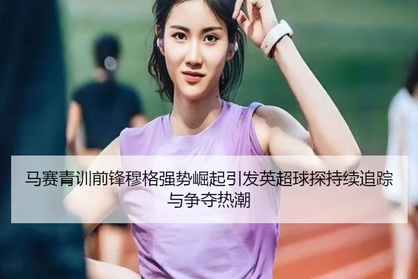 马赛青训前锋穆格强势崛起引发英超球探持续追踪与争夺热潮