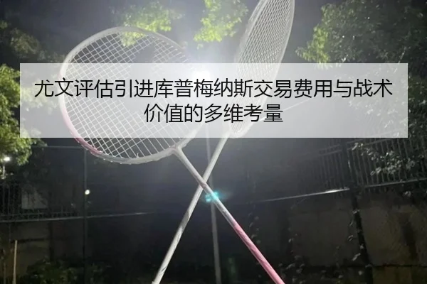 尤文评估引进库普梅纳斯交易费用与战术价值的多维考量